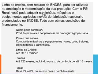 Linha de crédito, com recurso do BNDES, para ser utilizada
na ampliação e modernização da sua produção. Com o PSI
Rural, você pode adquirir caminhões, máquinas e
equipamentos agrícolas novos, de fabricação nacional e
credenciados no BNDES. Tudo com ótimas condições de
financiamento.
Quem pode contratar?
Produtores rurais e cooperativas de produção agropecuária.
Para o que serve?
Compra de máquinas e equipamentos novos, como tratores,
colheitadeiras e caminhões.
Limite de Crédito
Até R$ 10 milhões.
prazos
Até 120 meses, incluindo o prazo de carência de até 18 meses.
taxas
De 4,5% a 6%, de acordo com o perfil do cliente.
 