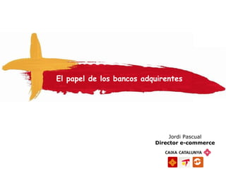 El papel de los bancos adquirentes




                               Jordi Pascual
                          Director e-commerce
 