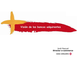 Visión de los bancos adquirentes




                              Jordi Pascual
                         Director e-commerce
 