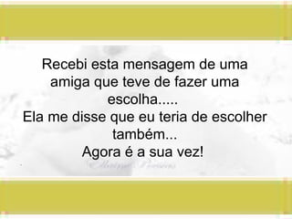 Recebi esta mensagem de uma amiga que teve de fazer uma escolha.....  Ela me disse que eu teria de escolher também... Agora é a sua vez!  .  