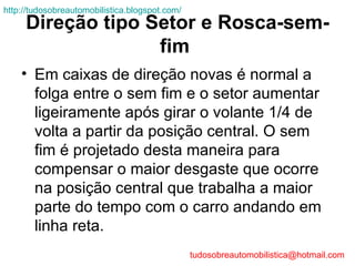 http://tudosobreautomobilistica.blogspot.com/
     Direção tipo Setor e Rosca-sem-
                   fim
    • Em caixas de direção novas é normal a
      folga entre o sem fim e o setor aumentar
      ligeiramente após girar o volante 1/4 de
      volta a partir da posição central. O sem
      fim é projetado desta maneira para
      compensar o maior desgaste que ocorre
      na posição central que trabalha a maior
      parte do tempo com o carro andando em
      linha reta.
                                                tudosobreautomobilistica@hotmail.com
 