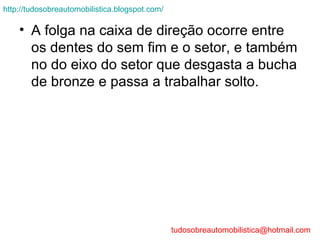 http://tudosobreautomobilistica.blogspot.com/

    • A folga na caixa de direção ocorre entre
      os dentes do sem fim e o setor, e também
      no do eixo do setor que desgasta a bucha
      de bronze e passa a trabalhar solto.




                                                tudosobreautomobilistica@hotmail.com
 