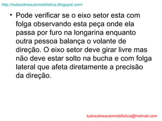 http://tudosobreautomobilistica.blogspot.com/

    • Pode verificar se o eixo setor esta com
      folga observando esta peça onde ela
      passa por furo na longarina enquanto
      outra pessoa balança o volante de
      direção. O eixo setor deve girar livre mas
      não deve estar solto na bucha e com folga
      lateral que afeta diretamente a precisão
      da direção.




                                                tudosobreautomobilistica@hotmail.com
 