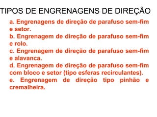 TIPOS DE ENGRENAGENS DE DIREÇÃO
 a. Engrenagens de direção de parafuso sem-fim
 e setor.
 b. Engrenagem de direção de parafuso sem-fim
 e rolo.
 c. Engrenagem de direção de parafuso sem-fim
 e alavanca.
 d. Engrenagem de direção de parafuso sem-fim
 com bloco e setor (tipo esferas recirculantes).
 e. Engrenagem de direção tipo pinhão e
 cremalheira.
 