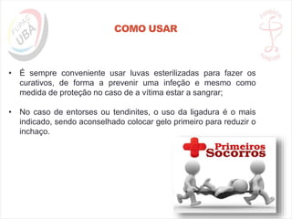COMO USAR
• É sempre conveniente usar luvas esterilizadas para fazer os
curativos, de forma a prevenir uma infeção e mesmo como
medida de proteção no caso de a vítima estar a sangrar;
• No caso de entorses ou tendinites, o uso da ligadura é o mais
indicado, sendo aconselhado colocar gelo primeiro para reduzir o
inchaço.
 
