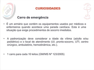 CURIOSIDADES
Carro de emergência
• É um armário que contém os equipamentos usados por médicos e
enfermeiros quando acontece uma parada cardíaca. Esta é uma
situação que exige procedimentos de socorro imediatos.
• A padronização deve considerar a idade da vítima (adulto e/ou
pediátrico) e o local de atendimento (UI, pronto-socorro, UTI, centro
cirúrgico, ambulatório, hemodinâmica, etc.).
• 1 carro para cada 10 leitos (GM/MS Nº 123/2005)
 