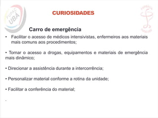 CURIOSIDADES
Carro de emergência
• Facilitar o acesso de médicos intensivistas, enfermeiros aos materiais
mais comuns aos procedimentos;
• Tornar o acesso a drogas, equipamentos e materiais de emergência
mais dinâmico;
• Direcionar a assistência durante a intercorrência;
• Personalizar material conforme a rotina da unidade;
• Facilitar a conferência do material;
.
 