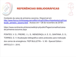 REFERÊNCIAS BIBLIOGRÁFICAS
Conteúdo da caixa de primeiros socorros. Disponível em
http://www.fiocruz.br/biosseguranca/Bis/virtual%20tour/hipertextos/up2/con
teudo_primeiro_socorro.html . Acesso em < 28 de novembro de 2016>.
https://www.continente.pt/stores/wells/pt-pt/public/Pages/conselhos/caixa-
de-primeiros-socorros.aspx
PONTES, V. O.; FREIRE, I. L. S.; MENDONÇA, A. E. O.; SANTANA, S. S.;
TORRES, G. V. Atualização bibliográfica sobre protocolos para instituição
dos carros de emergência. FIEP BULLETIN – V. 80 - Special Edition -
ARTICLE II – 2010.
 