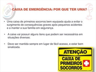 CAIXA DE EMERGÊNCIA: POR QUE TER UMA?
• Uma caixa de primeiros socorros bem equipada ajuda a evitar o
surgimento de consequências graves após pequenos acidentes
e a manter a sua família em segurança.
• A caixa vai possuir alguns itens que podem ser necessários em
situações diversas.
• Deve ser mantida sempre em lugar de fácil acesso, e estar bem
sinalizada.
 
