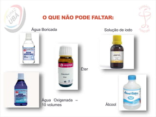 O QUE NÃO PODE FALTAR:
Água Boricada Solução de iodo
Água Oxigenada –
10 volumes Álcool
Éter
 