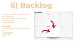 6) Backlog
- Enumere as atividades necessárias para
atingir seu objetivo
- Crie tarefas que desenvolva forças e
minimize resistores
- Levante hipóteses
Ferramentas:
- Priorização (Buy a feature, Dot voting, RUT,
etc...)
- Hipotesis Board
- Peer Review
- etc...
 