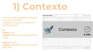 1) Contexto
- Defina o escopo do problema ou desejo de
forma clara e específica
- Estabeleça um domínios: indivíduo, time,
escalado, enterprise.
Ex.:
Domínio: Time
Contexto: Melhorar os resultados do time de
Crédito
Domínio: Indivíduo
Contexto: Desenvolver minha carreira como
Agile Coach
Contexto
2 min
 