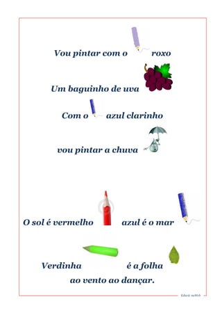 Vou pintar com o roxo 
Um baguinho de uva 
Com o azul clarinho 
vou pintar a chuva 
O sol é vermelho azul é o mar 
Verdinha é a folha 
ao vento ao dançar. 
Educ@ naWeb 
 