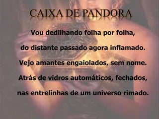 Vou dedilhando folha por folha,
do distante passado agora inflamado.
Vejo amantes engaiolados, sem nome.
Atrás de vidros automáticos, fechados,
nas entrelinhas de um universo rimado.
 