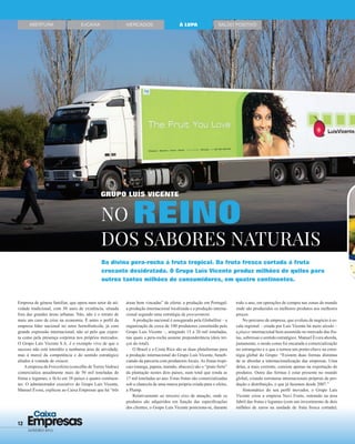 12 Empresas
Caixa
JANEIRO 2015
ABERTURA EnCAIXA MERCADOS SALDO POSITIVOÀ LUPA
Da divina pera-rocha à fruta tropical. Da fruta fresca cortada à fruta
crocante desidratada. O Grupo Luís Vicente produz milhões de quilos para
outros tantos milhões de consumidores, em quatro continentes.
NO REINO
DOS SABORES NATURAIS
Empresa de génese familiar, que opera num setor de ati-
vidade tradicional, com 50 anos de existência, situada
fora das grandes áreas urbanas. Não, não é o retrato de
mais um caso de crise na economia. É antes o perﬁl da
empresa líder nacional no setor hortofrutícola, já com
grande expressão internacional, não só pelo que expor-
ta como pela presença corpórea nos próprios mercados.
O Grupo Luís Vicente S.A. é o exemplo vivo de que o
sucesso não está interdito a nenhuma área de atividade,
mas à mercê da competência e do sentido estratégico
aliados à vontade de crescer.
Aempresa da Freixofeira (concelho de Torres Vedras)
comercializa anualmente mais de 50 mil toneladas de
frutas e legumes, e fá-lo em 38 países e quatro continen-
tes. O administrador executivo do Grupo Luís Vicente,
Manuel Évora, explicou ao Caixa Empresas que há “três
áreas bem vincadas” de oferta: a produção em Portugal;
a produção internacional localizada e a produção interna-
cional segundo uma estratégia de procurement.
A produção nacional é assegurada pela Globalfrut – a
organização de cerca de 100 produtores constituída pelo
Grupo Luís Vicente –, atingindo 15 a 20 mil toneladas,
nas quais a pera-rocha assume preponderância (dois ter-
ços do total).
O Brasil e a Costa Rica são as duas plataformas para
a produção internacional do Grupo Luís Vicente, beneﬁ-
ciando da parceria com produtores locais. As frutas tropi-
cais (manga, papaia, mamão, abacaxi) são o “prato forte”
da plantação nestes dois países, num total que ronda as
17 mil toneladas ao ano. Estas frutas são comercializadas
sob a chancela de uma marca própria criada para o efeito,
a Plump.
Relativamente ao terceiro eixo de atuação, onde os
produtos são adquiridos em função das especiﬁcações
dos clientes, o Grupo Luís Vicente posiciona-se, durante
todo o ano, em operações de compra nas zonas do mundo
onde são produzidos os melhores produtos aos melhores
preços.
No percurso de empresa, que evoluiu de negócio à es-
cala regional – criada por Luís Vicente há meio século –
a player internacional bem assumido no mercado das fru-
tas, sobressai o sentido estratégico. Manuel Évora aborda,
justamente, o modo como foi encarada a comercialização
no estrangeiro e o que a tornou um ponto-chave na estra-
tégia global do Grupo: “Existem duas formas distintas
de se abordar a internacionalização das empresas. Uma
delas, a mais corrente, consiste apenas na exportação de
produtos. Outra das formas é estar presente no mundo
global, criando estruturas internacionais próprias de pro-
dução e distribuição, o que já fazemos desde 2007.”
Sintomático do seu perﬁl inovador, o Grupo Luís
Vicente criou a empresa Nuvi Fruits, entrando na área
fabril das frutas e legumes (com um investimento de dois
milhões de euros na unidade de fruta fresca cortada).
GRUPO LUÍS VICENTE
 