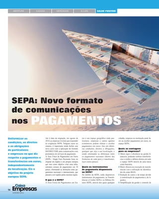 14 Empresas
Caixa
JANEIRO 2015
Até à data da migração, em agosto de
2014, as empresas tiveram que responder
às exigências SEPA. Nalguns casos no
entanto, é importante ainda fechar este
novo ciclo com a aplicação do formato
ISO20022 XML para comunicações com
prestadores de serviços de pagamento.
A Área Única de Pagamentos em Euros
(SEPA – Single Euro Payments Area, no
original em inglês) é um projeto europeu
que tem como objetivo criar uma infra-
estrutura comum de pagamentos em 34
países, eliminando as distinções entre pa-
gamentos nacionais e internacionais, que
passam a ser regidos pelas mesmas regras.
O que é a SEPA?
A Área Única de Pagamentos em Eu-
Uniformizar as
condições, os direitos
e as obrigações
de particulares
e empresas no que diz
respeito a pagamentos e
transferências em euros,
independentemente
da localização. Eis o
objetivo do projeto
europeu SEPA.
SEPA: Novo formato
de comunicações
nos PAGAMENTOS
ros é um espaço geográﬁco onde par-
ticulares, empresas e outros agentes
económicos podem efetuar e receber
pagamentos em euros. Isto em idênti-
cas condições, direitos e obrigações,
qualquer que seja a sua localização, e
sendo eliminadas as diferenças entre
os pagamentos nacionais (dentro das
fronteiras de cada país) e transfrontei-
riços (entre países).
Quais os instrumentos
de pagamento disponíveis
no SEPA?
No âmbito da SEPA, estão disponíveis
instrumentos de pagamento, as Transfe-
rências a Crédito SEPA e os Débitos Di-
retos SEPA, através dos quais qualquer
cidadão, empresa ou instituição pode fa-
zer ou receber pagamentos em euros, no
espaço SEPA.
Quais as vantagens
para as empresas?
Maior rigor e eﬁciência na gestão ﬁ-
nanceira, podendo realizar transferên-
cias a crédito e débitos diretos em todo
o espaço SEPA através de uma única
conta bancária;
Maior eﬁcácia na execução de transfe-
rências com a utilização do identiﬁca-
dor de conta IBAN;
Redução de custos e de tempo devido
à centralização de pagamentos e de li-
quidez;
Simpliﬁcação da gestão e controlo de
ABERTURA EnCAIXA MERCADOS SALDO POSITIVOÀ LUPA
 