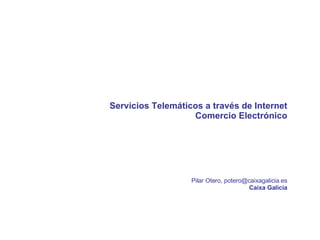 Servicios Telemáticos a través de Internet Comercio Electrónico Pilar Otero, potero@caixagalicia.es Caixa Galicia 