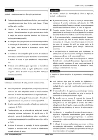 UnB/CESPE – CAIXA/NM2
37'56“1 

37'56“1 

Assinale a opção correta acerca das ações preferenciais.

Em relação à abertura e à manutenção de contas de depósitos,
assinale a opção correta.

A O número de ações preferenciais sem direito a voto, ou sujeitas

A É permitida a cobrança de tarifa de liquidação antecipada nas
operações de crédito contratadas após janeiro de 2008,
cabendo à instituição financeira esclarecer ao depositante a sua
incidência no momento da abertura da conta de depósitos.

a restrição no exercício desse direito, pode chegar a 70% do
total das ações emitidas.
B Ofende a Lei das Sociedades Anônimas um estatuto que
assegure a determinada classe de ações preferenciais o direito
de eleger, em votação separada, membros dos órgãos de
administração da companhia.
C As vantagens das ações preferenciais consistem na prioridade
na distribuição de dividendos ou na prioridade no reembolso
do capital, sendo vedada a acumulação dessas duas
preferências.
D O estatuto de uma companhia pode excluir, do direito de
participar dos aumentos de capital decorrentes da capitalização
de reservas ou lucros, as ações preferenciais com dividendo
fixo.
E A fim de serem admitidas para negociação no mercado de
valores mobiliários, todas as ações preferenciais devem
assegurar o direito de serem incluídas na oferta pública de

B Segundo normas vigentes, o oferecimento de um pacote
padronizado de serviços prioritários às pessoas físicas situa-se
no campo da discricionariedade das instituições financeiras.
C A ficha-proposta relativa a conta de depósitos à vista deve
conter cláusula que trate do saldo mínimo exigido para
manutenção da conta, dos procedimentos para encerramento
da conta, da cobrança de tarifa por conta inativa e da
possibilidade de cobrança pelos serviços considerados
essenciais.
D A obrigatoriedade de comunicação, pelo depositante, de
alteração em seus dados cadastrais restringe-se às hipóteses de
mudança de endereço ou de número de telefone.
E A incidência de tarifas deve estar consignada no contrato
firmado entre a instituição financeira e o depositante; não se
admite, contudo, a cobrança de taxas para ressarcimento de
despesas com a emissão de boletos de cobrança ou carnês,
ainda que contratualmente previstas.
37'56“1 

A respeito do sistema brasileiro de pagamentos, assinale a opção
correta.

alienação de controle.
37'56“1 

Em relação aos mercados de ações, assinale a opção correta.
A Para configurar uma operação à vista, as liquidações física e
financeira das ações adquiridas devem ser necessariamente
efetivadas no mesmo dia da realização do negócio em bolsa.
B Uma emissão de ações julgada fraudulenta após a efetuação do
registro de emissão não poderá ser suspensa pela CVM.
C As ações negociadas nos mercados de balcão não se submetem
à regulação da CVM.
D Considerando-se que a subscrição de ações pela própria
companhia emissora equipara-se, de acordo com a lei
aplicável, a um ato de distribuição de valores mobiliários, a
emissão de ações para esse fim condiciona-se a registro prévio
na CVM.
E As bolsas de valores e os mercados de balcão organizados
compõem os ambientes onde são cursadas as operações do
mercado primário de ações.
Cargo: Técnico Bancário Novo

A Não constitui regra geral do sistema de pagamentos a
necessidade de que sejam mutuamente condicionadas a
tradição do ativo negociado e a efetivação do correspondente
pagamento.
B O sistema brasileiro de pagamentos, constituído por sistemas
eletrônicos de débito e de crédito, não inclui os serviços de
compensação de cheques e de outros papéis.
C De acordo com as normas de regência do sistema de
pagamentos, a insolvência civil, a falência ou a liquidação
extrajudicial de um participante do sistema não afeta o
adimplemento das obrigações por ele assumidas no âmbito das
câmaras ou dos prestadores de serviços de compensação e
liquidação.
D As câmaras e os prestadores de serviços de compensação e
liquidação respondem solidariamente pelas obrigações
originárias do emissor de resgatar o principal e os acessórios
de seus títulos e valores mobiliários objetos de compensação
e liquidação.
E A infração às normas regulamentares que regem o sistema
de pagamentos não sujeita a penalidades os membros do
conselho consultivo das câmaras e os prestadores de serviços
de compensação e de liquidação.

Cadrno GOLF

–9–

 
