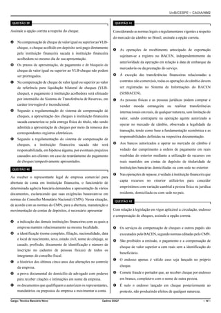 UnB/CESPE – CAIXA/NM2
37'56“1 

37'56“1 

Assinale a opção correta a respeito do cheque.

Considerando as normas legais e regulamentares vigentes a respeito
do mercado de câmbio no Brasil, assinale a opção correta.

A Na compensação de cheque de valor igual ou superior ao VLBcheque, o cheque acolhido em depósito será pago diretamente
pela instituição financeira sacada à instituição financeira

A As operações de recebimento antecipado de exportação
sujeitam-se a registro no BACEN, independentemente da

acolhedora no mesmo dia de sua apresentação.

anterioridade da operação em relação à data de embarque da

B Os prazos de apresentação, de pagamento e de bloqueio de

mercadoria ou da prestação do serviço.

cheque de valor igual ou superior ao VLB-cheque não podem

B À exceção das transferências financeiras relacionadas a

ser prorrogados.
C Na compensação de cheque de valor igual ou superior ao valor

contratos não comerciais, todas as operações de câmbio devem

de referência para liquidação bilateral de cheques (VLB-

ser registradas no Sistema de Informações do BACEN

cheque), o pagamento à instituição acolhedora será efetuado

(SISBACEN).

por intermédio do Sistema de Transferência de Reservas, em

C As pessoas físicas e as pessoas jurídicas podem comprar e

caráter irrevogável e incondicional.

vender

D Segundo a regulamentação do sistema de compensação de

estrangeira

ou

realizar

transferências

internacionais em reais, de qualquer natureza, sem limitação de

cheques, a apresentação dos cheques à instituição financeira

valor, sendo contraparte na operação agente autorizado a

sacada caracteriza-se pela entrega física do título, não sendo

operar no mercado de câmbio, observada a legalidade da

admitida a apresentação de cheques por meio da remessa dos

transação, tendo como base a fundamentação econômica e as

correspondentes registros eletrônicos.
E Segundo a regulamentação do sistema de compensação de

moeda

responsabilidades definidas na respectiva documentação.

será

D Aos bancos autorizados a operar no mercado de câmbio é

responsabilizada, em hipótese alguma, por eventuais prejuízos

vedado dar cumprimento a ordens de pagamento em reais

causados aos clientes em caso de retardamento do pagamento

recebidas do exterior mediante a utilização de recursos em

de cheques tempestivamente apresentados.

reais mantidos em contas de depósito de titularidade de

cheques,

a

instituição

financeira

sacada

não

instituições bancárias domiciliadas ou com sede no exterior.

37'56“1 

Ao receber o representante legal de empresa comercial para

E Nas operações de repasse, é vedado à instituição financeira que
capta recursos no exterior utilizá-los para conceder

abertura de conta em instituição financeira, o funcionário de
determinada agência bancária demandou a apresentação de vários

empréstimos com variação cambial a pessoa física ou jurídica

documentos, esclarecendo que suas exigências baseavam-se em

residente, domiciliada ou com sede no país.

normas do Conselho Monetário Nacional (CMN). Nessa situação,

37'56“1 

de acordo com as normas do CMN, para a abertura, manutenção e
movimentação de contas de depósitos, é necessário apresentar

Com relação à legislação em vigor aplicável a circulação, endosso
e compensação de cheques, assinale a opção correta.

A a indicação das demais instituições financeiras com as quais a
A Os serviços de compensação de cheques e outros papéis são

empresa mantém relacionamento na mesma localidade.
B a identificação (nome completo, filiação, nacionalidade, data

executados pelo BACEN, segundo normas editadas pelo CMN.

e local de nascimento, sexo, estado civil, nome do cônjuge, se

B São proibidos a emissão, o pagamento e a compensação de

casado, profissão, documento de identificação e número de

cheque de valor superior a cem reais sem a identificação do

inscrição no cadastro de pessoas físicas) de todos os
integrantes do conselho fiscal.
C o histórico dos últimos cinco anos das alterações no controle

beneficiário.
C O endosso apenas é válido caso seja lançado no próprio
cheque.

da empresa.
D a prova documental do domicílio de advogado com poderes

D Comete fraude o portador que, ao receber cheque por endosso
em branco, completa-o com o nome de outra pessoa.

para receber citações e intimações em nome da empresa.
E os documentos que qualifiquem e autorizem os representantes,

E É nulo o endosso lançado em cheque posteriormente ao

mandatários ou prepostos da empresa a movimentar a conta.
Cargo: Técnico Bancário Novo

Cadrno GOLF

protesto, não produzindo efeitos de qualquer natureza.
– 10 –

 