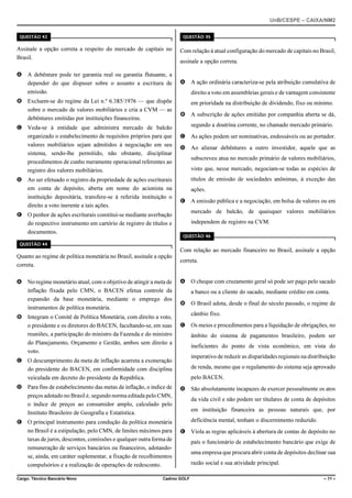 UnB/CESPE – CAIXA/NM2
37'56“1 

37'56“1 

Assinale a opção correta a respeito do mercado de capitais no
Brasil.

Com relação à atual configuração do mercado de capitais no Brasil,

A A debênture pode ter garantia real ou garantia flutuante, a
depender do que dispuser sobre o assunto a escritura de
emissão.

A A ação ordinária caracteriza-se pela atribuição cumulativa de

B Excluem-se do regime da Lei n.º 6.385/1976 — que dispõe
sobre o mercado de valores mobiliários e cria a CVM — as
debêntures emitidas por instituições financeiras.
C Veda-se à entidade que administra mercado de balcão
organizado o estabelecimento de requisitos próprios para que
valores mobiliários sejam admitidos à negociação em seu
sistema, sendo-lhe permitido, não obstante, disciplinar
procedimentos de cunho meramente operacional referentes ao
registro dos valores mobiliários.
D Ao ser efetuado o registro da propriedade de ações escriturais
em conta de depósito, aberta em nome do acionista na
instituição depositária, transfere-se à referida instituição o
direito a voto inerente a tais ações.
E O penhor de ações escriturais constitui-se mediante averbação
do respectivo instrumento em cartório de registro de títulos e
documentos.

assinale a opção correta.

direito a voto em assembleias gerais e de vantagem consistente
em prioridade na distribuição de dividendo, fixo ou mínimo.
B A subscrição de ações emitidas por companhia aberta se dá,
segundo a doutrina corrente, no chamado mercado primário.
C As ações podem ser nominativas, endossáveis ou ao portador.
D Ao alienar debêntures a outro investidor, aquele que as
subscreveu atua no mercado primário de valores mobiliários,
visto que, nesse mercado, negociam-se todas as espécies de
títulos de emissão de sociedades anônimas, à exceção das
ações.
E A emissão pública e a negociação, em bolsa de valores ou em
mercado de balcão, de quaisquer valores mobiliários
independem de registro na CVM.
37'56“1 

37'56“1 

Com relação ao mercado financeiro no Brasil, assinale a opção
Quanto ao regime de política monetária no Brasil, assinale a opção
correta.
A No regime monetário atual, com o objetivo de atingir a meta de
inflação fixada pelo CMN, o BACEN efetua controle da
expansão da base monetária, mediante o emprego dos
instrumentos de política monetária.
B Integram o Comitê de Política Monetária, com direito a voto,
o presidente e os diretores do BACEN, facultando-se, em suas
reuniões, a participação do ministro da Fazenda e do ministro
do Planejamento, Orçamento e Gestão, ambos sem direito a
voto.

correta.
A O cheque com cruzamento geral só pode ser pago pelo sacado
a banco ou a cliente do sacado, mediante crédito em conta.
B O Brasil adota, desde o final do século passado, o regime de
câmbio fixo.
C Os meios e procedimentos para a liquidação de obrigações, no
âmbito do sistema de pagamentos brasileiro, podem ser
ineficientes do ponto de vista econômico, em vista do

C O descumprimento da meta de inflação acarreta a exoneração
do presidente do BACEN, em conformidade com disciplina
veiculada em decreto do presidente da República.

imperativo de reduzir as disparidades regionais na distribuição

D Para fins de estabelecimento das metas de inflação, o índice de
preços adotado no Brasil é, segundo norma editada pelo CMN,
o índice de preços ao consumidor amplo, calculado pelo
Instituto Brasileiro de Geografia e Estatística.

D São absolutamente incapazes de exercer pessoalmente os atos

E O principal instrumento para condução da política monetária
no Brasil é a estipulação, pelo CMN, de limites máximos para
taxas de juros, descontos, comissões e qualquer outra forma de
remuneração de serviços bancários ou financeiros, adotandose, ainda, em caráter suplementar, a fixação de recolhimentos
compulsórios e a realização de operações de redesconto.
Cargo: Técnico Bancário Novo

de renda, mesmo que o regulamento do sistema seja aprovado
pelo BACEN.

da vida civil e não podem ser titulares de conta de depósitos
em instituição financeira as pessoas naturais que, por
deficiência mental, tenham o discernimento reduzido.
E Viola as regras aplicáveis à abertura de contas de depósito no

Cadrno GOLF

país o funcionário de estabelecimento bancário que exige de
uma empresa que procura abrir conta de depósitos declinar sua
razão social e sua atividade principal.
– 11 –

 
