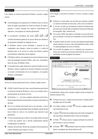 UnB/CESPE – CAIXA/NM2
37'56“1 

37'56“1 

Com relação ao sistema operacional Windows, assinale a opção

Com relação a conceitos de Internet e intranet, assinale a opção

correta.

correta.

A A desinstalação de um aplicativo no Windows deve ser feita a

A Domínio é o nome dado a um servidor que controla a entrada
e a saída de conteúdo em uma rede, como ocorre na Internet.

partir de opção equivalente do Painel de Controle, de modo a

B A intranet só pode ser acessada por usuários da Internet que

garantir a correta remoção dos arquivos relacionados ao

possuam uma conexão http, ao digitarem na barra de endereços

aplicativo, sem prejuízo ao sistema operacional.

do navegador: http://intranet.com.

B O acionamento simultâneo das teclas

§, ¦ e µ

C Um modem ADSL não pode ser utilizado em uma rede local,
pois sua função é conectar um computador à rede de telefonia
fixa.

constitui ferramenta poderosa de acesso direto aos diretórios

D O modelo cliente/servidor, em que uma máquina denominada

de programas instalados na máquina em uso.

cliente requisita serviços a outra, denominada servidor, ainda

C O Windows oferece acesso facilitado a usuários de um

é o atual paradigma de acesso à Internet.

computador, pois bastam o nome do usuário e a senha da

E Um servidor de páginas web é a máquina que armazena os

máquina para se ter acesso às contas dos demais usuários

nomes dos usuários que possuem permissão de acesso a uma

possivelmente cadastrados nessa máquina.

quantidade restrita de páginas da Internet.

D O Windows oferece um conjunto de acessórios disponíveis por

37'56“1 

meio da instalação do pacote Office, entre eles, calculadora,
bloco de notas, WordPad e Paint.
E O comando Fazer Logoff, disponível a partir do botão Iniciar do
Windows, oferece a opção de se encerrar o Windows, dar saída
no usuário correntemente em uso na máquina e, em seguida,
desligar o computador.
37'56“1 

Acerca do sistema operacional Linux, assinale a opção correta.
A O KDE Control Center do Linux é uma ferramenta equivalente
ao Painel de Controle do Windows e serve, por exemplo, para o
gerenciamento de conexões de rede.

Considerando a figura cima, assinale a opção correta a respeito do
Internet Explorer (IE).

B No diretório /bin do Linux, também conhecido como lixeira,
ficam temporariamente armazenados os arquivos destinados ao

A Na barra de menus, a opção Favoritos permite a edição gráfica
da página que foi acessada.

descarte.
C Por ser um sistema mais barato que os de mercado, o Linux

B Um clique simples no botão
seja atualizada em tela.

está ganhando uma quantidade maior de adeptos, apesar de não
haver oferta de software de escritório que funcione nessa

C A opção

plataforma.

permite que a página que está sendo carregada em

tela seja limpa, eliminando dela os itens já carregados.

D O Linux não permite que se altere o seu código-fonte, de modo
a evitar que usuários sem o devido conhecimento alterem

D O botão

oferece acesso à página principal do portal do

país de onde se acessa a Internet.

configurações do ambiente.
E Outlook, PowerPoint e Writer são exemplos de ferramentas de

E Os botões

permitem recuar ou avançar, de maneira

linear, nas páginas que foram abertas no IE.

correio eletrônico que rodam no Linux.
Cargo: Técnico Bancário Novo

faz que a página acessada

Cadrno GOLF

– 13 –

 