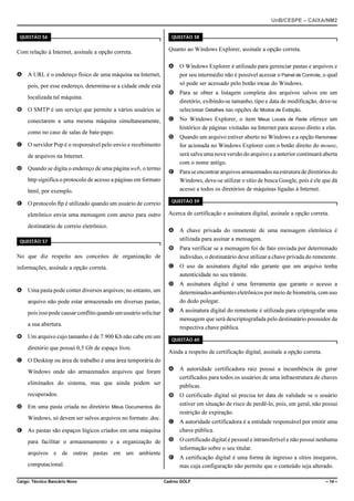 UnB/CESPE – CAIXA/NM2
37'56“1 

Com relação à Internet, assinale a opção correta.

37'56“1 

Quanto ao Windows Explorer, assinale a opção correta.
A

O Windows Explorer é utilizado para gerenciar pastas e arquivos e
por seu intermédio não é possível acessar o Painel de Controle, o qual
só pode ser acessado pelo botão Iniciar do Windows.

B

Para se obter a listagem completa dos arquivos salvos em um
diretório, exibindo-se tamanho, tipo e data de modificação, deve-se
selecionar Detalhes nas opções de Modos de Exibição.

C

No Windows Explorer, o item Meus Locais de Rede oferece um
histórico de páginas visitadas na Internet para acesso direto a elas.

D

Quando um arquivo estiver aberto no Windows e a opção Renomear
for acionada no Windows Explorer com o botão direito do mouse,
será salva uma nova versão do arquivo e a anterior continuará aberta
com o nome antigo.

E

Para se encontrar arquivos armazenados na estrutura de diretórios do
Windows, deve-se utilizar o sítio de busca Google, pois é ele que dá
acesso a todos os diretórios de máquinas ligadas à Internet.

A A URL é o endereço físico de uma máquina na Internet,
pois, por esse endereço, determina-se a cidade onde está
localizada tal máquina.
B O SMTP é um serviço que permite a vários usuários se
conectarem a uma mesma máquina simultaneamente,
como no caso de salas de bate-papo.
C O servidor Pop é o responsável pelo envio e recebimento
de arquivos na Internet.
D Quando se digita o endereço de uma página web, o termo
http significa o protocolo de acesso a páginas em formato
html, por exemplo.
E O protocolo ftp é utilizado quando um usuário de correio

37'56“1 

eletrônico envia uma mensagem com anexo para outro

Acerca de certificação e assinatura digital, assinale a opção correta.

destinatário de correio eletrônico.

A

A chave privada do remetente de uma mensagem eletrônica é
utilizada para assinar a mensagem.

B

Para verificar se a mensagem foi de fato enviada por determinado
indivíduo, o destinatário deve utilizar a chave privada do remetente.

C

O uso da assinatura digital não garante que um arquivo tenha
autenticidade no seu trâmite.

D

A assinatura digital é uma ferramenta que garante o acesso a
determinados ambientes eletrônicos por meio de biometria, com uso
do dedo polegar.

E

A assinatura digital do remetente é utilizada para criptografar uma
mensagem que será descriptografada pelo destinatário possuidor da
respectiva chave pública.

37'56“1 

No que diz respeito aos conceitos de organização de
informações, assinale a opção correta.

A Uma pasta pode conter diversos arquivos; no entanto, um
arquivo não pode estar armazenado em diversas pastas,
pois isso pode causar conflito quando um usuário solicitar
a sua abertura.
B Um arquivo cujo tamanho é de 7.900 Kb não cabe em um
diretório que possui 0,5 Gb de espaço livre.

37'56“1 

Ainda a respeito de certificação digital, assinale a opção correta.

C O Desktop ou área de trabalho é uma área temporária do
Windows onde são armazenados arquivos que foram

A

A autoridade certificadora raiz possui a incumbência de gerar
certificados para todos os usuários de uma infraestrutura de chaves
públicas.

B

O certificado digital só precisa ter data de validade se o usuário
estiver em situação de risco de perdê-lo, pois, em geral, não possui
restrição de expiração.

C

A autoridade certificadora é a entidade responsável por emitir uma
chave pública.

D

O certificado digital é pessoal e intransferível e não possui nenhuma
informação sobre o seu titular.

E

A certificação digital é uma forma de ingresso a sítios inseguros,
mas cuja configuração não permite que o conteúdo seja alterado.

eliminados do sistema, mas que ainda podem ser
recuperados.
D Em uma pasta criada no diretório Meus Documentos do
Windows, só devem ser salvos arquivos no formato .doc.
E As pastas são espaços lógicos criados em uma máquina
para facilitar o armazenamento e a organização de
arquivos e de outras pastas em um ambiente
computacional.
Cargo: Técnico Bancário Novo

Cadrno GOLF

– 14 –

 