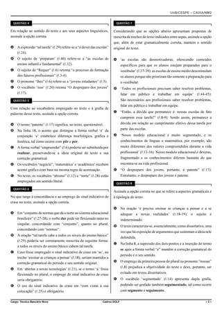 UnB/CESPE – CAIXA/NM2
37'56“1 

37'56“1 

Em relação ao sentido do texto e aos seus aspectos linguísticos,
assinale a opção correta.

Considerando que as opções abaixo apresentam propostas de
reescrita de trechos do texto indicados entre aspas, assinale a opção
que, além de estar gramaticalmente correta, mantém o sentido

A A expressão “tal tarefa” (R.29) refere-se a “o dever das escolas”
(R.24).

original do texto.

B O sujeito de ‘preparam’ (R.40) refere-se a “as escolas de
ensino infantil e fundamental” (R.32).

A ‘as escolas são desmotivadoras, oferecendo conteúdos

C O sujeito de “Requer” (R.6) retoma “o processo de formação
dos futuros profissionais” (R.3-4).

vestibular’ (R.37-39): as escolas de ensino médio desestimulam

D O pronome “lhes” (R.6) refere-se a “jovens estudantes” (R.5).

o vestibular.

E O vocábulo ‘isso’ (R.20) retoma “O despreparo dos jovens”
(R.17).

específicos para que os alunos estejam preparados para o
os alunos porque não priorizam tão somente a preparação para
B ‘Todos os profissionais precisam saber resolver problemas,
falar em público e trabalhar em equipe’ (R.44-45):
São necessários aos profissionais saber resolver problemas,

37'56“1 

Com relação ao vocabulário empregado no texto e à grafia de
palavras desse texto, assinale a opção correta.

falar em público e trabalhar em equipe.
C “Então, a dúvida que permanece é: nossas escolas de fato
cumprem essa tarefa?” (R.8-9): Sendo assim, permanece a

A O termo “patente” (R.17) significa, no texto, questionável.

dúvida em relação ao cumprimento efetivo dessa tarefa por

B Na linha 18, o acento que distingue a forma verbal ‘é’ da
conjunção ‘e’ estabelece diferença morfológica, gráfica e
fonética, tal como ocorre com pôr e por.

parte das escolas.
D ‘Nosso modelo educacional é muito segmentado, e os
conhecimentos de línguas e matemática, por exemplo, são
muito diferentes dos valores compreendidos durante a vida

C A forma verbal “empreender” (R.6) poderia ser substituída por
realizar, preservando-se a ideia original do texto e sua
correção gramatical.
D Os vocábulos “negócio”, ‘matemática’ e ‘acadêmico’ recebem
acento gráfico com base na mesma regra de acentuação.
E No texto, os vocábulos “abismo” (R.12) e “norte” (R.28) estão
empregados em sentido literal.
37'56“1 

profissional’ (R.13-16): Nosso modelo educacional é deveras,
fragmentado e os conhecimentos diferem bastante do que
encontra-se na vida profissional.
E “O despreparo dos jovens, portanto, é patente” (R.17):
Entretanto, o despreparo dos jovens é patente.
37'56“1 

Assinale a opção correta no que se refere a aspectos gramaticais e

No que tange à concordância e ao emprego do sinal indicativo de
crase no texto, assinale a opção correta.
A Em “conjunto de normas que dá o norte ao sistema educacional
brasileiro” (R.27-28), o verbo dar pode ser flexionado tanto no
singular, concordando com “conjunto”, quanto no plural,
concordando com “normas”.
B A oração “tal tarefa cabe a todos os níveis do ensino básico”
(R.29) poderia ser corretamente reescrita da seguinte forma:
a todos os níveis do ensino básico cabem tal tarefa.
C Caso fosse empregado o sinal indicativo de crase em ‘as’, no
trecho ‘ensinar as crianças a pensar’ (R.18), seriam mantidos a
correção gramatical do período e seu sentido original.
D Em ‘abertas a novas tecnologias’ (R.21), se o termo ‘a’ fosse
flexionado no plural, o emprego do sinal indicativo de crase
seria obrigatório.

à tipologia do texto.
A Na oração ‘é preciso ensinar as crianças a pensar e a se
adequar a novas realidades’ (R.18-19), o sujeito é
indeterminado.
B O texto caracteriza-se, essencialmente, como dissertativo, uma
vez que há exposição de argumentos que sustentam a ideia nele
defendida.
C Na linha 8, a supressão dos dois-pontos e a inserção do termo
se após a forma verbal “é” mantêm a correção gramatical do
período e o seu sentido.
D O emprego da primeira pessoa do plural no pronome “nossas”
(R.8) prejudica a objetividade do texto e deve, portanto, ser
evitado em textos dissertativos.
E O vocábulo ‘segmentado’ (R.14) apresenta dupla grafia,

E O uso do sinal indicativo de crase em “com vistas à sua
colocação” (R.25) é obrigatório.
Cargo: Técnico Bancário Novo

Cadrno GOLF

podendo ser grafado também seguimentado, tal como ocorre
com segmento e seguimento.
–2–

 