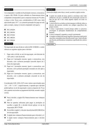 UnB/CESPE – CAIXA/NM2
37'56“1 

37'56“1 

Um computador é vendido em 8 prestações mensais, consecutivas

Acerca da relação entre ética e moral, assinale a opção correta.

e iguais a R$ 350,00. Os juros cobrados no financiamento desse

A A partir do estudo da ética, pode-se considerar uma visão
utilitarista, em que a verdade de uma proposição consiste no
fato de que ela é útil, tendo alguma espécie de êxito ou
satisfação.
B A ética reflexiva se dedica exclusivamente à reflexão sobre os
deveres das pessoas contidos nos códigos específicos dos
grupos sociais.
C A ética é equivalente à moral porque ambos os preceitos
investigam os princípios fundamentais do comportamento
humano.
D A ética é temporal, enquanto a moral é permanente.
E A simples existência da moral significa a presença explícita de
uma ética, entendida como filosofia moral, isto é, uma reflexão
que discute, problematiza e interpreta o significado dos valores
morais.

computador correspondem a juros compostos mensais de 7% sobre
o preço à vista. Nesse caso, considerando-se 0,582 como valor
aproximado para 1,07!8, se a primeira prestação for paga um mês
após a compra, o preço à vista do computador será igual a
A R$ 2.050,00.
B R$ 2.060,00.
C R$ 2.070,00.
D R$ 2.080,00.
E R$ 2.090,00.
37'56“1 

4#5%70*1

Na negociação de uma dívida no valor de R$ 10.000,00, o credor
ofereceu as seguintes opções para o devedor.
I

Pagar toda a dívida, no ato da negociação, com desconto de
1,8% sobre o valor da dívida.

II

Pagar em 2 prestações mensais, iguais e consecutivas, sem
desconto, com a primeira prestação vencendo depois de 2
meses da negociação.

III Pagar em 3 prestações mensais, iguais e consecutivas, sem
desconto, com a primeira prestação vencendo um mês após a
negociação.
IV Pagar em 4 prestações mensais, iguais e consecutivas, sem
desconto, com a primeira prestação vencendo no ato da
negociação.
Considerando 0,99, 0,98 e 0,97 como valores aproximados para
1,01!1, 1,01!2 e 1,01!3, respectivamente, e supondo que o devedor
poderá aplicar, no ato da negociação e a juros compostos de 1% ao
mês, quantias necessárias ao pagamento da dívida, assinale a opção
correta.
A Para o devedor, a opção III é financeiramente mais vantajosa
que a II.
B Para ter quantias suficientes para pagar as prestações ao
escolher a opção III, o devedor deverá aplicar, no ato da
negociação, R$ 9.750,00.
C Se escolher a opção I, o devedor desembolsará R$ 9.800,00 no
ato da negociação.
D A opção mais vantajosa financeiramente para o devedor é a I.
E A opção menos vantajosa financeiramente para o devedor
é a IV.
Cargo: Técnico Bancário Novo

Cadrno GOLF

–4–

 