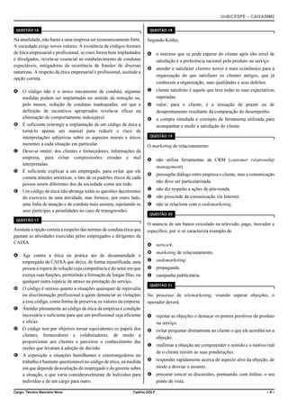 UnB/CESPE – CAIXA/NM2
37'56“1 

37'56“1 

Na atualidade, não basta a uma empresa ser economicamente forte.
A sociedade exige novos valores. A existência de códigos formais
de ética empresarial e profissional, se estes forem bem implantados
e divulgados, revela-se essencial ao estabelecimento de condutas
expectáveis, mitigadoras da ocorrência de fraudes de diversas
naturezas. A respeito da ética empresarial e profissional, assinale a
opção correta.

Segundo Kotler,

A O código não é o único mecanismo de conduta, algumas
medidas podem ser implantadas no sentido da remoção ou,
pelo menos, redução de condutas inadequadas, em que a
definição de incentivos apropriados revela-se eficaz na
eliminação do comportamento indesejável.
B É suficiente restringir a implantação de um código de ética a
torná-lo apenas um manual para reduzir o risco de
interpretações subjetivas sobre os aspectos morais e éticos
inerentes a cada situação em particular.
C Deve-se omitir, dos clientes e fornecedores, informações da
empresa, para evitar compreensões erradas e mal
interpretadas.
D É suficiente explicar a um empregado, para evitar que ele
cometa atitudes antiéticas, o fato de os padrões éticos de cada
pessoa serem diferentes dos da sociedade como um todo.
E Um código de ética não abrange todas as questões decorrentes
do exercício de uma atividade, mas fornece, por outro lado,
uma linha de atuação e de conduta mais austera, sujeitando os
seus partícipes a penalidades no caso de transgressões.

C cliente satisfeito é aquele que teve todas as suas expectativas
superadas.

37'56“1 

Assinale a opção correta a respeito das normas de conduta ética que
pautam as atividades exercidas pelos empregados e dirigentes da
CAIXA.
A Age contra a ética ou pratica ato de desumanidade o
empregado da CAIXA que deixa, de forma injustificada, uma
pessoa à espera de solução cuja competência é do setor em que
exerça suas funções, permitindo a formação de longas filas, ou
qualquer outra espécie de atraso na prestação do serviço.
B O código é omisso quanto a situações quaisquer de represália
ou discriminação profissional a quem denunciar as violações
a esse código, como forma de preservar os valores da empresa.
C Atender plenamente ao código de ética da empresa é condição
necessária e suficiente para que um profissional seja eficiente
e eficaz.
D O código tem por objetivo tornar equivalentes os papéis dos
clientes, fornecedores e colaboradores, de modo a
proporcionar aos clientes e parceiros o conhecimento das
razões que levaram à adoção de decisão.
E A exposição a situações humilhantes e constrangedoras no
trabalho é bastante questionável no código de ética, na medida
em que depende da avaliação do empregado e do gerente sobre
a situação, o que varia consideravelmente de indivíduo para
indivíduo e de um cargo para outro.
Cargo: Técnico Bancário Novo

A o máximo que se pode esperar do cliente após alto nível de
satisfação é a preferência racional pelo produto ou serviço.
B atender e satisfazer clientes novos é mais econômico para a
organização do que satisfazer os clientes antigos, que já
conhecem a organização, suas qualidades e seus defeitos.

D valor, para o cliente, é a sensação de prazer ou de
desapontamento resultante da comparação do desempenho.
E a compra simulada é exemplo de ferramenta utilizada para
acompanhar e medir a satisfação do cliente.
37'56“1 

O marketing de relacionamento
A não utiliza ferramentas de CRM (customer relationship
management).
B pressupõe diálogo entre empresa e cliente, mas a comunicação
não deve ser particularizada.
C não diz respeito a ações de pós-venda.
D não prescinde da comunicação via Internet.
E não se relaciona com o endomarketing.
37'56“1 

O anúncio de um banco veiculado na televisão, pago, inovador e
específico, por si só caracteriza exemplo de
A network.
B marketing de relacionamento.
C endomarketing.
D propaganda.
E campanha publicitária.
37'56“1 

No processo de telemarketing, visando superar objeções, o
operador deverá
A rejeitar as objeções e destacar os pontos positivos do produto
ou serviço.
B evitar perguntar diretamente ao cliente o que ele acredita ser a
objeção.
C reafirmar a objeção até compreender o sentido e o motivo real
de o cliente resistir às suas ponderações.
D responder rapidamente acerca do aspecto alvo da objeção, de
modo a desviar o assunto.
E procurar vencer as discussões, pontuando, com ênfase, o seu
ponto de vista.

Cadrno GOLF

–5–

 