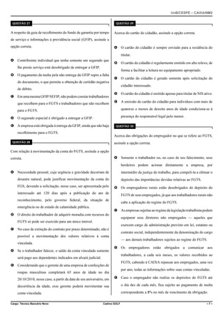 UnB/CESPE – CAIXA/NM2
37'56“1 

37'56“1 

A respeito da guia de recolhimento do fundo de garantia por tempo

Acerca do cartão do cidadão, assinale a opção correta.

de serviço e informações à previdência social (GFIP), assinale a
opção correta.

A O cartão do cidadão é sempre enviado para a residência do
titular.

A Contribuinte individual que tenha somente um segurado que

B O cartão do cidadão é regularmente emitido em alto relevo, de

lhe preste serviço está desobrigado de entregar a GFIP.

forma a facilitar a leitura no equipamento apropriado.

B O pagamento da multa pela não entrega da GFIP supre a falta
do documento, o que permite a obtenção de certidão negativa

C O cartão do cidadão é gerado somente após solicitação do
cidadão interessado.

de débito.
C Em uma mesma GFIP/SEFIP, não podem constar trabalhadores
que recolhem para o FGTS e trabalhadores que não recolhem

D O cartão do cidadão é emitido apenas para titular de NIS ativo.
E A emissão do cartão do cidadão para indivíduos com mais de
quatorze e menos de dezoito anos de idade condiciona-se à

para o FGTS.

presença do responsável legal pelo menor.

D O segurado especial é obrigado a entregar a GFIP.
E A empresa está obrigada à entrega da GFIP, ainda que não haja
recolhimento para o FGTS.

37'56“1 

Acerca das obrigações do empregador no que se refere ao FGTS,

37'56“1 

assinale a opção correta.

Com relação à movimentação da conta do FGTS, assinale a opção
A Somente o trabalhador ou, no caso de seu falecimento, seus

correta.

herdeiros podem acionar diretamente a empresa, por
A Necessidade pessoal, cuja urgência e gravidade decorram de

intermédio da justiça do trabalho, para compeli-la a efetuar o

desastre natural, pode justificar movimentação da conta do
FGS, devendo a solicitação, nesse caso, ser apresentada pelo

depósito das importâncias devidas relativas ao FGTS.
B Os empregadores rurais estão desobrigados do depósito do

interessado até 120 dias após a publicação do ato de

FGTS de seus empregados, já que aos trabalhadores rurais não

reconhecimento, pelo governo federal, da situação de
emergência ou de estado de calamidade pública.
B O direito do trabalhador de adquirir moradia com recursos do

cabe a aplicação do regime do FGTS.
C As empresas sujeitas ao regime da legislação trabalhista podem
equiparar seus diretores não empregados — aqueles que

FGTS só pode ser exercido para um único imóvel.
exercem cargo de administração previsto em lei, estatuto ou

C No caso de extinção do contrato por prazo determinado, não é

contrato social, independentemente da denominação do cargo

possível a movimentação dos valores relativos à conta
— aos demais trabalhadores sujeitos ao regime do FGTS.
vinculada.
D Se o trabalhador falecer, o saldo da conta vinculada somente

D Os empregadores estão obrigados a comunicar aos
trabalhadores, a cada seis meses, os valores recolhidos ao

será pago aos dependentes indicados em alvará judicial.

FGTS, cabendo à CAIXA repassar aos empregados, uma vez

E Considerando que o gerente de uma empresa de confecções de

por ano, todas as informações sobre suas contas vinculadas.

roupas masculinas completará 65 anos de idade no dia
20/10/2010, nesse caso, a partir da data de seu aniversário, em

E Caso o empregador não realize os depósitos do FGTS até

decorrência da idade, esse gerente poderá movimentar sua

o dia dez de cada mês, fica sujeito ao pagamento de multa

conta vinculada.

correspondente a 8% no mês de vencimento da obrigação.

Cargo: Técnico Bancário Novo

Cadrno GOLF

–7–

 
