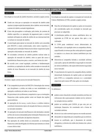 UnB/CESPE – CAIXA/NM2

%10*'%+/'0615 '52'% (+%15
37'56“1 

37'56“1 

Em relação ao mercado de câmbio brasileiro, assinale a opção correta.

Em relação ao mercado de capitais e à atuação da Comissão de
Valores Mobiliários (CVM), assinale a opção correta.

A Tendo em vista que as operações no mercado de câmbio estão
sujeitas à comprovação documental, não se admite, nesse mercado,

A

contrato de câmbio assinado digitalmente.

Para fins de fechamento de capital, as ações em tesouraria
são consideradas ações em circulação no mercado que

B Como não pressupõem a realização, pelo titular, de contrato de
câmbio específico, as operações de pagamento para o exterior

precisam ser adquiridas.
B

mediante utilização de cartão de crédito de uso internacional não

registrada na CVM em até quinze dias após a sua

se incluem no mercado de câmbio.
C A autorização para operar no mercado de câmbio será concedida
pelo BACEN e estará condicionada, entre outros requisitos, à

A distribuição pública de valores mobiliários deve ser

realização.
C

A CVM pode estabelecer níveis diferenciados de
classificação e de regulação entre as companhias abertas,

indicação pela instituição financeira de diretor responsável pelas

especificando as normas que lhes serão aplicáveis segundo

operações relacionadas ao mercado de câmbio.

as espécies e as classes dos valores mobiliários por elas

D As sociedades corretoras de câmbio poderão realizar todas as

emitidos.

operações do mercado de câmbio, entre as quais dar curso a
transferências financeiras para o exterior, sem limites de valor.

D

Denomina-se companhia fechada a sociedade anônima

E De acordo com a atual regulação, conforme a fundamentação

cujas ações, apesar de admitidas à negociação no mercado

econômica, as operações de câmbio serão cursadas no mercado de

de valores mobiliários, não sejam efetivamente negociadas

câmbio de taxas flutuantes ou no mercado de câmbio de taxas

nesse mercado.
E

livres.

O cancelamento do registro de companhia aberta, também
denominado fechamento de capital, pode ser autorizado

37'56“1 

pela CVM se a companhia emissora ou o controlador
Assinale a opção correta acerca do mercado financeiro.

adquirirem pelo menos 60% das ações em circulação.
37'56“1 

A É de competência privativa do BACEN a formulação das normas
que disciplinam o crédito em todas as suas modalidades e as

As debêntures

operações creditícias em todas as suas formas.
B Os percentuais de recolhimento compulsório a que as instituições

A

financeiras estão sujeitas podem variar em função das regiões

podem conter cláusula de correção monetária com base em
referenciais não expressamente vedados em lei, inclusive

geoeconômicas.

na variação da taxa cambial.

C As operações de hot money, vendor finance e créditos rotativos

B

constituem instrumentos típicos de atuação dos bancos comerciais

instituição financeira, foi constituída sob a forma de

no mercado monetário.
D As operações do mercado interfinanceiro são destinadas a atender

podem ser emitidas pela CAIXA, já que esta, por ser

sociedade anônima.

lastreadas em certificados de depósitos bancários.
E Nas operações de crédito direto ao consumidor, as instituições

C

devem ter seu valor nominal expresso em moeda nacional.

D

ao fluxo de recursos demandado pelas instituições financeiras e são

não podem ser adquiridas por companhias que as emitirem.

E

trazem no certificado, que é documento de emissão

financeiras estão desobrigadas de informar previamente ao cliente

obrigatória, os direitos de crédito dos titulares dos valores

o custo efetivo total.

mobiliários.

Cargo: Técnico Bancário Novo

Cadrno GOLF

–8–

 