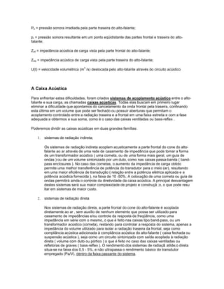 Pb = pressão sonora irradiada pela parte traseira do alto-falante;
pr = pressão sonora resultante em um ponto eqüidistante das partes frontal e traseira do alto-
falante;
ZAf = impedância acústica de carga vista pela parte frontal do alto-falante;
ZAb = impedância acústica de carga vista pela parte traseira do alto-falante;
U(t) = velocidade volumétrica (m3
/s) deslocada pelo alto-falante através do circuito acústico
A Caixa Acústica
Para enfrentar estas dificuldades, foram criados sistemas de acoplamento acústico entre o alto-
falante e sua carga, as chamadas caixas acústicas. Todas elas buscam em primeiro lugar
eliminar a dificuldade que apontamos do cancelamento da onda frontal pela traseira, confinando
esta última em um volume que pode ser fechado ou possuir aberturas que permitam o
acoplamento controlado entre a radiação traseira e a frontal em uma faixa estreita e com a fase
adequada a obtermos a sua soma, como é o caso das caixas ventiladas ou bass-reflex .
Poderemos dividir as caixas acústicas em duas grandes famílias:
1. sistemas de radiação indireta;
Os sistemas de radiação indireta acoplam acusticamente a parte frontal do cone do alto-
falante ao ar através de uma rede de casamento de impedância que pode tomar a forma
de um transformador acústico ( uma corneta, ou de uma forma mais geral, um guia de
ondas ) ou de um volume sintonizado por um duto, como nas caixas passa-banda ( band-
pass enclosures ). No caso das cornetas, o aumento da impedância de carga obtido
permite uma melhor transferência de potência do transdutor para o meio (ar), resultando
em uma maior eficiência de transdução ( relação entre a potência elétrica aplicada e a
potência acústica fornecida ), na faixa de 10 -50%. A colocação de uma corneta ou guia de
ondas permitirá ainda o controle da diretividade da caixa acústica. A principal desvantagem
destes sistemas será sua maior complexidade de projeto e construçã ;o, o que pode resu
ltar em sistemas de maior custo.
2. sistemas de radiação direta
Nos sistemas de radiação direta, a parte frontal do cone do alto-falante é acoplada
diretamente ao ar , sem auxílio de nenhum elemento que possa ser utilizado para
casamento de impedâncias e/ou controle da resposta de freqüência, como uma
impedância em série com o mesmo, o que é feito nas caixas tipo band-pass, ou um
transformador acústico (corneta), restando para controlar a resposta do sistema, apenas a
impedância do volume utilizado para isolar a radiação traseira da frontal, seja como
compliância acústica adicionada à compliância acústica do alto-falante ( caixa fechada ou
suspensão acústica ), seja como um circuito sintonizado com saída acoplada à radiação
direta ( volume com duto ou pórtico ) o que é feito no caso das caixas ventiladas ou
refletoras de graves ( bass-reflex ). O rendimento dos sistemas de radiaç& atilde;o direta
situa-se na faixa dos 0,5 - 5%, e não ultrapassa o rendimento básico do transdutor
empregado (Pa/V), dentro da faixa passante do sistema.
 