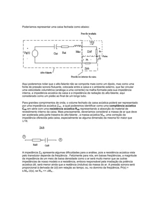 Poderíamos representar uma caixa fechada como abaixo:
Aqui poderemos notar que o alto-falante não se comporta mais como um dipolo, mas como uma
fonte de pressão sonora flutuante, colocada entre a caixa e o ambiente externo, que faz circular
uma velocidade volumétrica (análoga a uma corrente) na malha formada pela sua impedância
interna, a impedância acústica da caixa e a impedância de radiação do alto-falante, aqui
considerado como um pistão ao final de um longo tubo.
Para grandes comprimentos de onda, o volume fechado da caixa acústica poderá ser representado
por uma impedância acústica ZAB , a qual poderemos identificar como uma compliância acústica
CAB em série com uma resistência acústica RAB representando a absorção do material de
revestimento interno da caixa. Mais precisamente, deveríamos considerar a massa de ar que deve
ser acelerada pela parte traseira do alto-falante , a massa acústica Mab, uma correção da
impedância oferecida pela caixa, especialmente se alguma dimensão da mesma for maior que
λ/16.
A impedância ZAf apresenta algumas dificuldades para a análise, pois a resistência acústica vista
pelo transdutor depende da freqüência . Felizmente para nós, em baixas freqüências, a magnitude
da impedância de um meio de baixa densidade como o ar será muito menor que as outras
impedâncias de nosso modelo e a resistência, embora responsável pela irradiação da potência
acústica útil, será menor ainda que a reatância (indutiva) da massa do ar. A pressão sonora será
proporcional à derivada de U(t) em relação ao tempo, ou, no domínio da freqüência, Pr(s) =
s.MAr.U(s), se RAr << ωMAr .
 