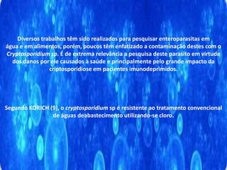 Diversos trabalhos têm sido realizados para pesquisar enteroparasitas em
água e em alimentos, porém, poucos têm enfatizado a contaminação destes com o
Cryptosporidium sp. É de extrema relevância a pesquisa deste parasito em virtude
dos danos por ele causados à saúde e principalmente pelo grande impacto da
criptosporidiose em pacientes imunodeprimidos.
Segundo KORICH (9), o cryptosporidium sp é resistente ao tratamento convencional
de águas deabastecimento utilizando-se cloro.
 