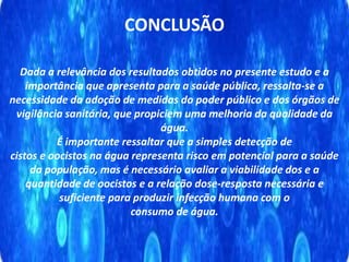 CONCLUSÃO
Dada a relevância dos resultados obtidos no presente estudo e a
importância que apresenta para a saúde pública, ressalta-se a
necessidade da adoção de medidas do poder público e dos órgãos de
vigilância sanitária, que propiciem uma melhoria da qualidade da
água.
É importante ressaltar que a simples detecção de
cistos e oocistos na água representa risco em potencial para a saúde
da população, mas é necessário avaliar a viabilidade dos e a
quantidade de oocistos e a relação dose-resposta necessária e
suficiente para produzir infecção humana com o
consumo de água.
 