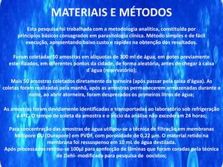 MATERIAIS E MÉTODOS
Esta pesquisa foi trabalhada com a metodologia analítica, constituída por
princípios básicos consagrados em parasitologia clínica. Método simples e de fácil
execução, apresentando baixo custo e rapidez na obtenção dos resultados.
Foram coletadas 50 amostras em alíquotas de 300 ml de água, em potes previamente
esterilizados, em diferentes pontos da cidade, de forma aleatória, antes de chegar à caixa
d`água (reservatório);
Mais 50 amostras coletados diretamente da torneira (após passar pela caixa d’água). As
coletas foram realizadas pela manhã, após as amostras permanecerem armazenadas durante a
noite, ao abrir atorneira, foram desprezados os primeiros litros de água;
As amostras foram devidamente identificadas e transportadas ao laboratório sob refrigeração
a 4ºC. O tempo de coleta da amostra e o início da análise não excederam 24 horas;
Para concentração das amostras de água utilizou-se a técnica de filtração em membranas
Millipore GU (Durapore) em PVDF, com porosidade de 0,22 μm. O material retido na
membrana foi ressuspenso em 10 mL de água destilada.
Após processados retirou-se 100μl para confecção de lâminas que foram coradas pela técnica
de Ziehl- modificada para pesquisa de oocistos;
 