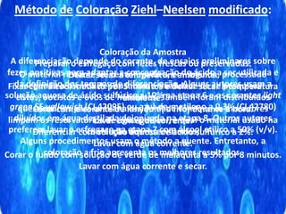Método de Coloração Ziehl–Neelsen modificado:
Coloração da Amostra
Preparar o esfregaço com fezes frescas ou preservadas.
Deixar secar à temperatura ambiente.
Fixar com álcool metílico por 5 minutos e deixar secar à temperatura
ambiente.
Corar com o corante de Kinyoun ( a frio) durante 1 hora.
Lavar com água corrente.
Diferenciar com solução aquosa de ácido sulfúrico a 2%.
Lavar com água corrente.
Corar o fundo com solução de verde de malaquita a 5% por 8 minutos.
Lavar com água corrente e secar.
A diferenciação depende do corante, de ensaios preliminares sobre
fezes positivas para adaptar a concentração do ácido a ser utilizada e
da definição dos tempos de diferenciação. Alguns autores usam a
solução aquosa de ácido sulfúrico a 10% na etapa 6 e os corantes light
green SF yellowish (CI 42095) ou azul-de-metileno a 0,3% (CI 42780)
diluídos em água destilada deionizada na etapa 8. Outros autores
preferem lavar o esfregaço na etapa 7 com álcool etílico a 50% (v/v).
Alguns procedimentos usam o método a quente. Entretanto, a
coloração a frio apresenta os melhores resultados.
O material restante foi centrifugado e, em seguida, processado
segundo a técnica de Faust com a finalidade de se pesquisar
cistos, oocistos e ovos de helmintos. Também foram distribuídos
questionários para avaliar a assiduidade com que os moradores
limpam os reservatórios de água potável, e qual o material usado na
confecção dos reservatórios;
 