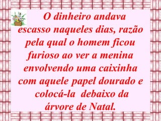 O dinheiro andava escasso naqueles dias, razão pela qual o homem ficou furioso ao ver a menina envolvendo uma caixinha com aquele   papel dourado e  colocá-la  debaixo da árvore de Natal. 