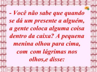 - Você não sabe que quando se dá um presente a alguém, a gente coloca alguma coisa dentro da caixa? A pequena menina olhou para cima, com   com lágrimas nos olhos,e disse: 