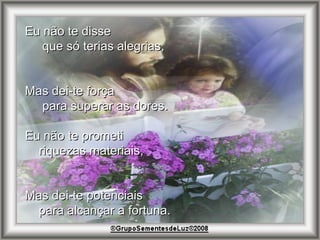 Eu não te disse  que só terias alegrias, Mas dei-te força  para superar as dores. Eu não te prometi  riquezas materiais, Mas dei-te potenciais  para alcançar a fortuna. 