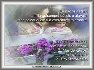 Eu não te garanti familiares sempre dóceis e afáveis, Mas coloquei em ti a exercitável tolerância. Eu não te presenteei  com um mundo de paz, Mas dei-te voz  para levá-la aos quatro cantos dele. 
