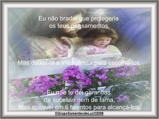 Eu não bradei que protegeria  os teus pensamentos, Mas deixei-te a inteligência para escolhê-los. Eu não te dei garantias  de sucesso nem de fama, Mas apliquei em ti talentos para alcançá-los. 