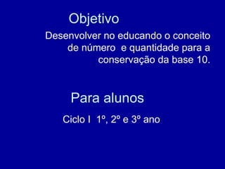 Para alunos Ciclo I  1º, 2º e 3º ano  Objetivo Desenvolver no educando o conceito de número  e quantidade para a conservação da base 10. 