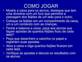 COMO JOGAR Mostre a caixa para os alunos, destaque que tem uma divisória com um furo que permitirá a passagem dos feijões de um lado para o outro; Coloque os feijões em um compartimento da caixa, um a um contando com as crianças; Feche e balance a caixa, peça aos alunos que façam apostas de quantos feijões ficou de cada lado? Peça que desenhem a caixinha no papel e registrem suas apostas. Abra a caixa e diga quantos feijões ficaram em cada lado. Verifique as apostas e discuta os resultados com os alunos. 