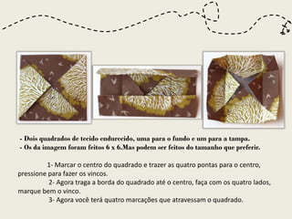 - Dois quadrados de tecido endurecido, uma para o fundo e um para a tampa.
- Os da imagem foram feitos 6 x 6.Mas podem ser feitos do tamanho que preferir.

         1- Marcar o centro do quadrado e trazer as quatro pontas para o centro,
pressione para fazer os vincos.
          2- Agora traga a borda do quadrado até o centro, faça com os quatro lados,
marque bem o vinco.
          3- Agora você terá quatro marcações que atravessam o quadrado.
 