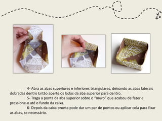 4- Abra as abas superiores e inferiores triangulares, deixando as abas laterais
dobradas dentro Então aperte os lados da aba superior para dentro.
           5- Traga a ponta da aba superior sobre o “muro” que acabou de fazer e
pressione-o até o fundo da caixa.
           6- Depois da caixa pronta pode dar um par de pontos ou aplicar cola para fixar
as abas, se necessário.
 