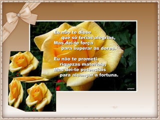Eu não te disse  que só terias alegrias, Mas dei-te força  para superar as dores. Eu não te prometi  riquezas materiais, M...