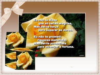 Eu não te disse
   que só terias alegrias,
Mas dei-te força
   para superar as dores.

Eu não te prometi
  riquezas materiais,
Mas dei-te potenciais
  para alcançar a fortuna.
 