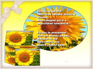 Eu não te garanti
familiares sempre dóceis e
afáveis,
Mas coloquei em ti a
exercitável tolerância.


Eu não te presenteei
com um mundo de paz,
Mas dei-te voz
para levá-la aos
quatro cantos dele.
 