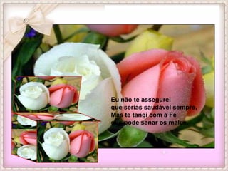 Eu não te assegurei
que serias saudável sempre,
Mas te tangi com a Fé
que pode sanar os males.
 